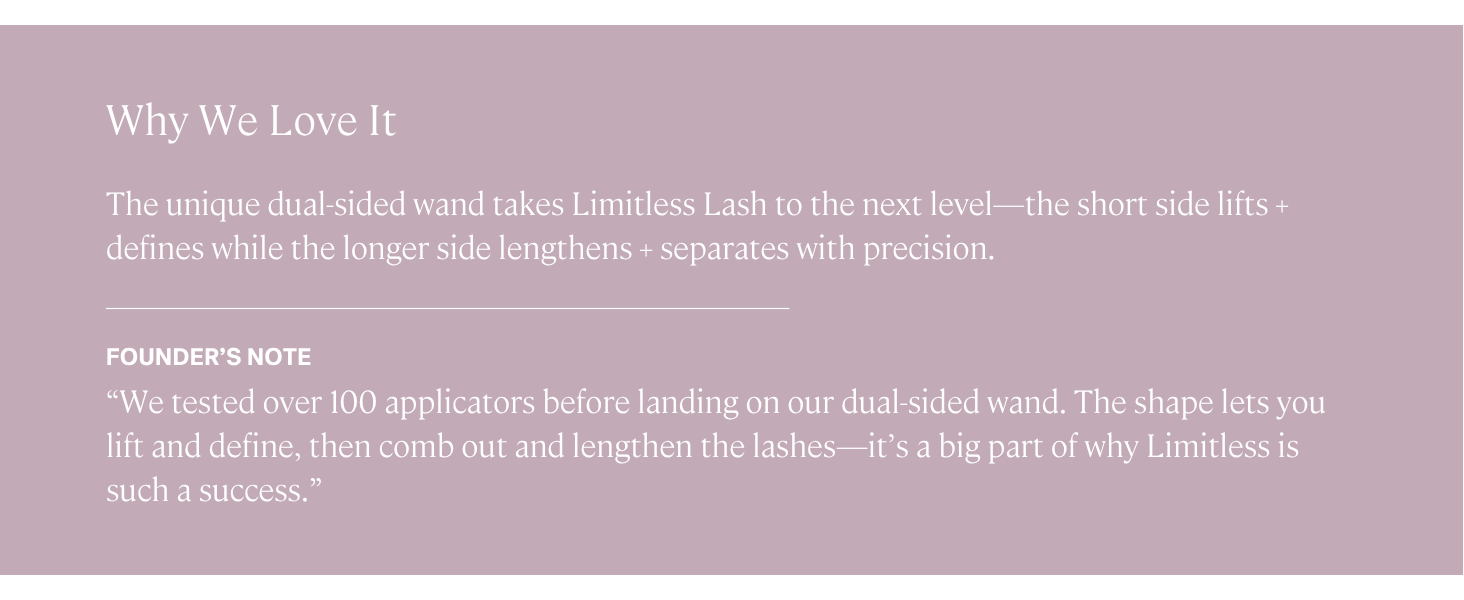 Limitless Lash Mascara's unique dual sided brush lets you lift, define, lengthen, and separate.