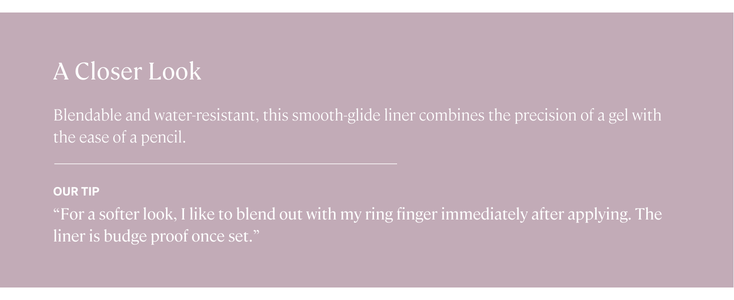 Blendable and water-resistant, this smooth-glide liner combines gel precision with pencil ease.