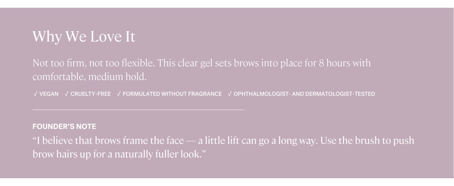 In Frame Brow Gel is vegan, cruelty-free, fragrance-free, and ophthalmologist-tested.